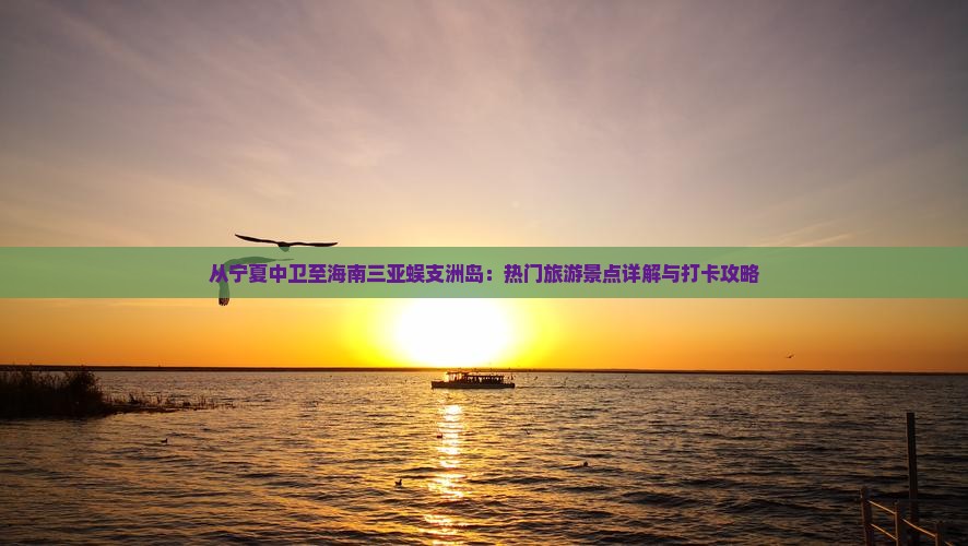 从宁夏中卫至海南三亚蜈支洲岛：热门旅游景点详解与打卡攻略