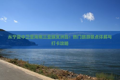 从宁夏中卫至海南三亚蜈支洲岛：热门旅游景点详解与打卡攻略