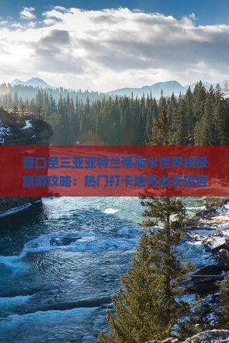 营口至三亚亚特兰蒂斯水世界终极旅游攻略：热门打卡地与必玩项目一览