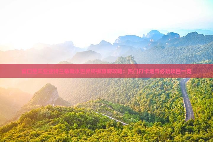 营口至三亚亚特兰蒂斯水世界终极旅游攻略：热门打卡地与必玩项目一览