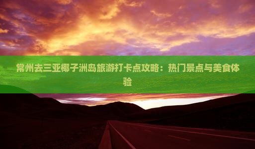 常州去三亚椰子洲岛旅游打卡点攻略：热门景点与美食体验