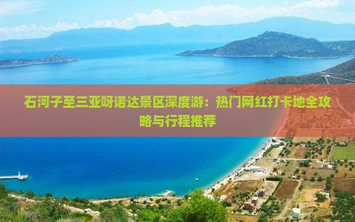 石河子至三亚呀诺达景区深度游：热门网红打卡地全攻略与行程推荐