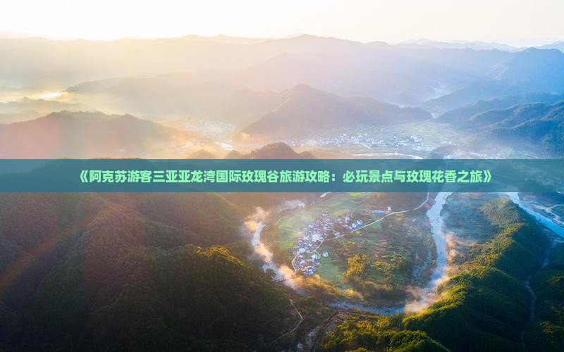 《阿克苏游客三亚亚龙湾国际玫瑰谷旅游攻略：必玩景点与玫瑰花香之旅》