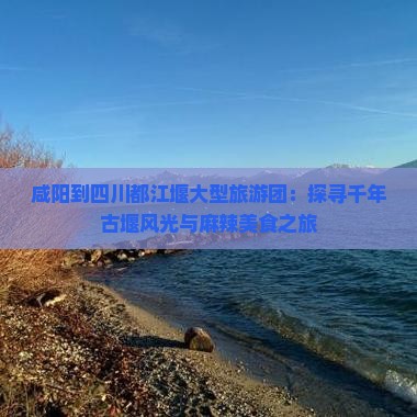 咸阳到四川都江堰大型旅游团：探寻千年古堰风光与麻辣美食之旅