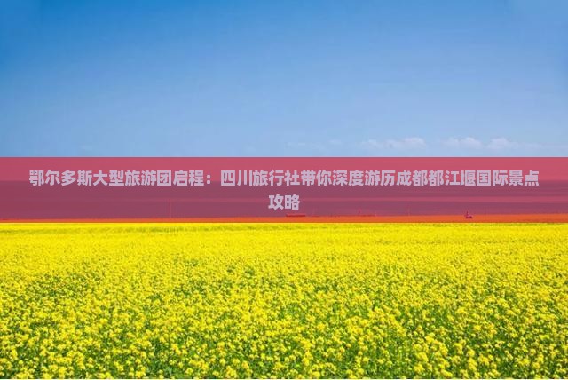 鄂尔多斯大型旅游团启程：四川旅行社带你深度游历成都都江堰国际景点攻略