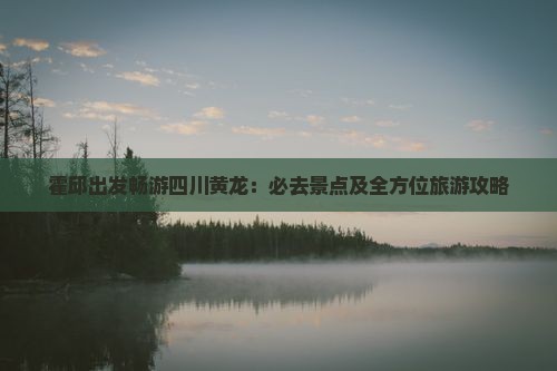 霍邱出发畅游四川黄龙：必去景点及全方位旅游攻略