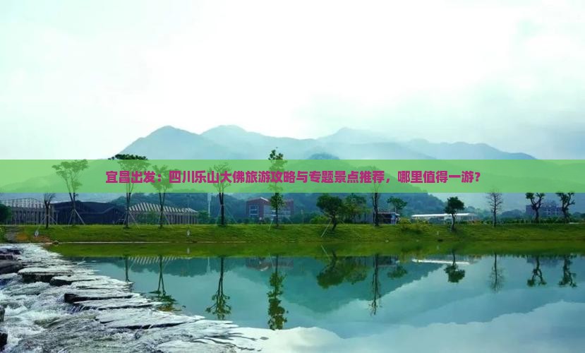 宜昌出发：四川乐山大佛旅游攻略与专题景点推荐，哪里值得一游？