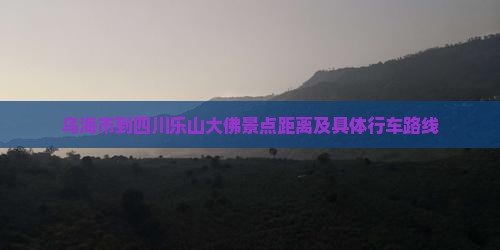乌海市到四川乐山大佛景点距离及具体行车路线