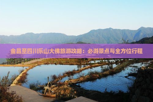 金昌至四川乐山大佛旅游攻略：必游景点与全方位行程