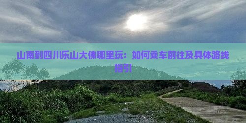 山南到四川乐山大佛哪里玩：如何乘车前往及具体路线指引