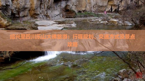 绍兴至四川乐山大佛旅游：行程规划、交通方式及景点攻略