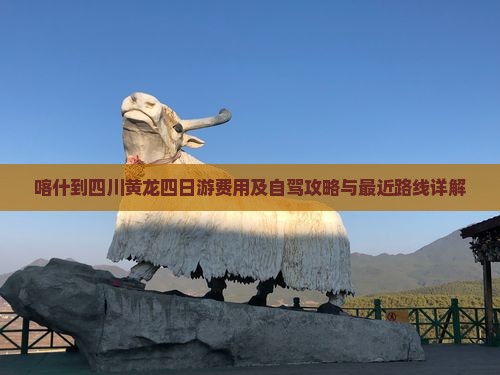 喀什到四川黄龙四日游费用及自驾攻略与最近路线详解