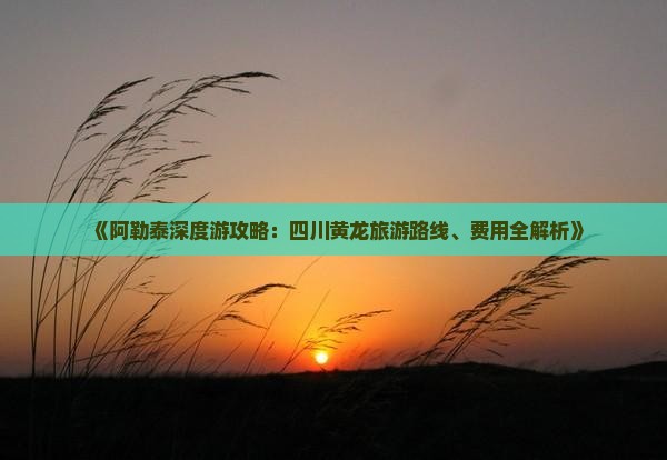 《阿勒泰深度游攻略：四川黄龙旅游路线、费用全解析》