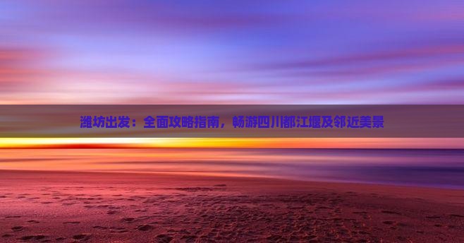 潍坊出发：全面攻略指南，畅游四川都江堰及邻近美景