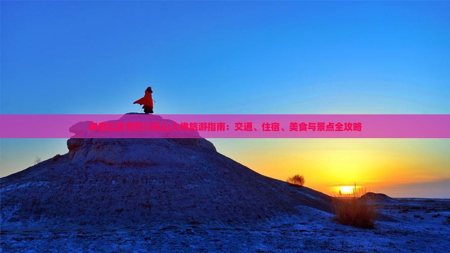 孝感出发至四川乐山大佛旅游指南：交通、住宿、美食与景点全攻略