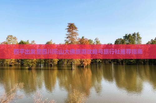 四平出发至四川乐山大佛旅游攻略与旅行社推荐指南