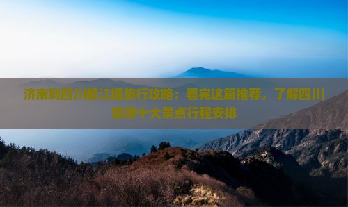 济南到四川都江堰旅行攻略：看完这篇推荐，了解四川旅游十大景点行程安排