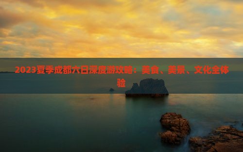 2023夏季成都六日深度游攻略：美食、美景、文化全体验