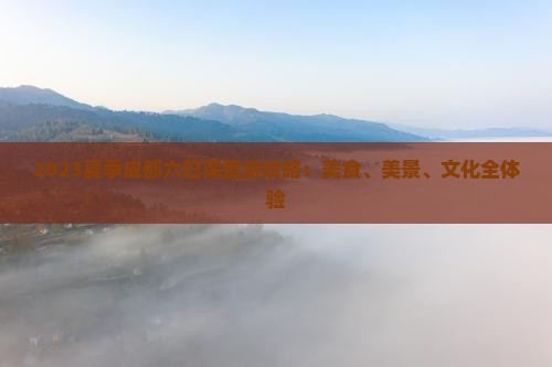 2023夏季成都六日深度游攻略：美食、美景、文化全体验