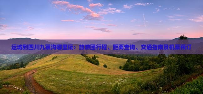 运城到四川九寨沟哪里玩：旅游团行程、距离查询、交通指南及机票预订