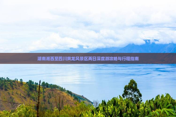 湖南湘西至四川黄龙风景区两日深度游攻略与行程指南