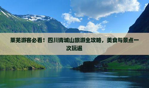莱芜游客必看！四川青城山旅游全攻略，美食与景点一次玩遍