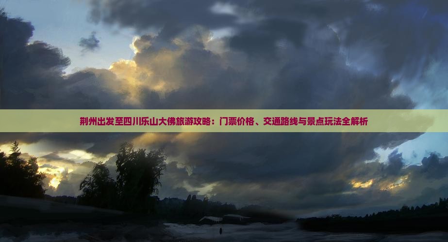 荆州出发至四川乐山大佛旅游攻略：门票价格、交通路线与景点玩法全解析
