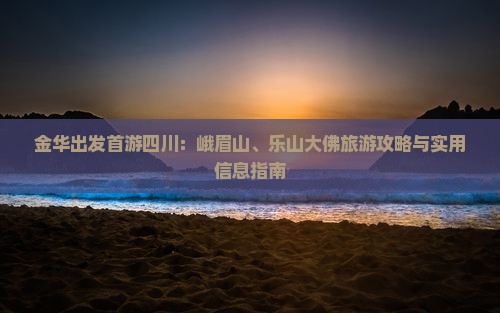 金华出发首游四川：峨眉山、乐山大佛旅游攻略与实用信息指南