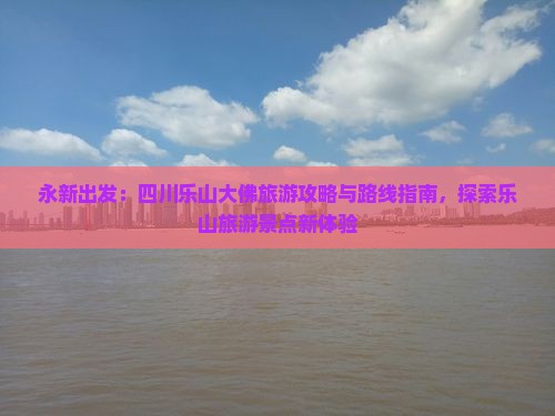 永新出发：四川乐山大佛旅游攻略与路线指南，探索乐山旅游景点新体验
