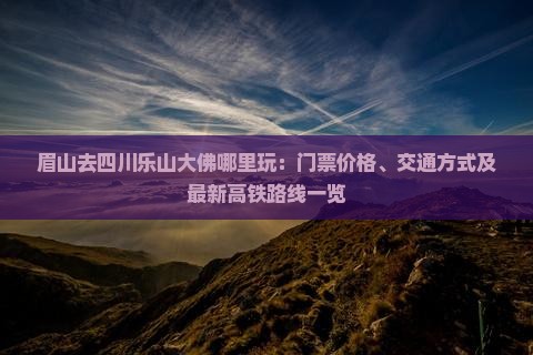 眉山去四川乐山大佛哪里玩：门票价格、交通方式及最新高铁路线一览