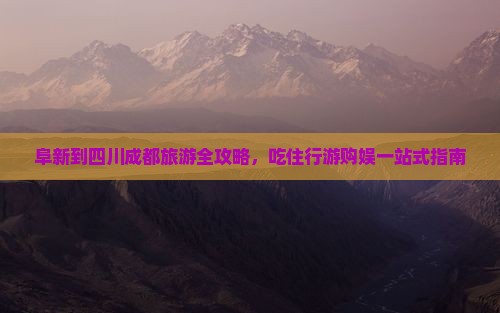 阜新到四川成都旅游全攻略，吃住行游购娱一站式指南