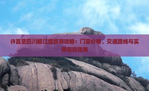 许昌至四川都江堰旅游攻略：门票价格、交通路线与实用信息指南
