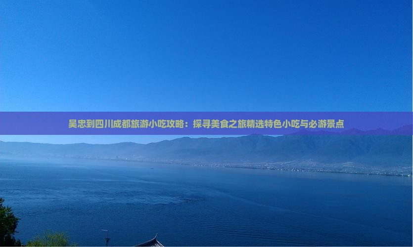 吴忠到四川成都旅游小吃攻略：探寻美食之旅精选特色小吃与必游景点