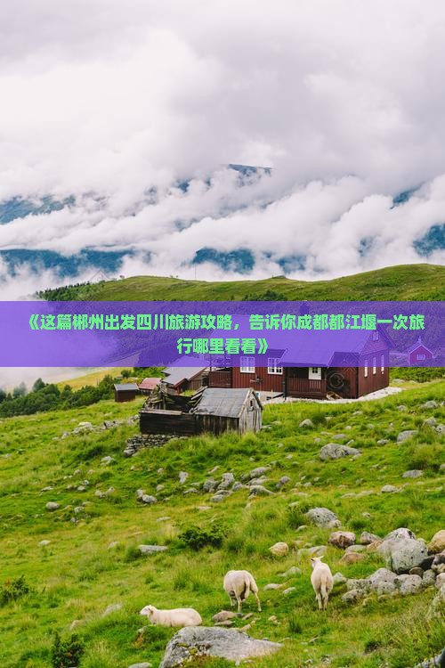 《这篇郴州出发四川旅游攻略，告诉你成都都江堰一次旅行哪里看看》