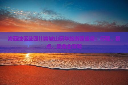 海西地区赴四川青城山豪华旅游团盛启：行程、景点、美食全攻略