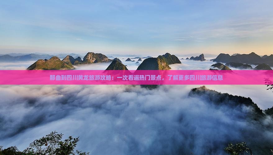 那曲到四川黄龙旅游攻略：一次看遍热门景点，了解更多四川旅游信息