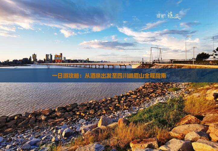 一日游攻略：从酒泉出发至四川峨眉山全程指南