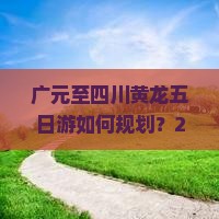 广元至四川黄龙五日游如何规划？2023年旅行痛点与热词攻略！