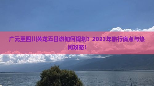 广元至四川黄龙五日游如何规划？2023年旅行痛点与热词攻略！