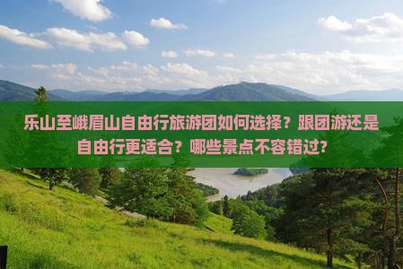 乐山至峨眉山自由行旅游团如何选择？跟团游还是自由行更适合？哪些景点不容错过？