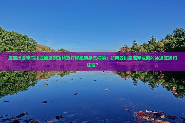 威海出发至四川成都旅游攻略及行程规划是怎样的？如何安排威海至成都的往返交通和住宿？
