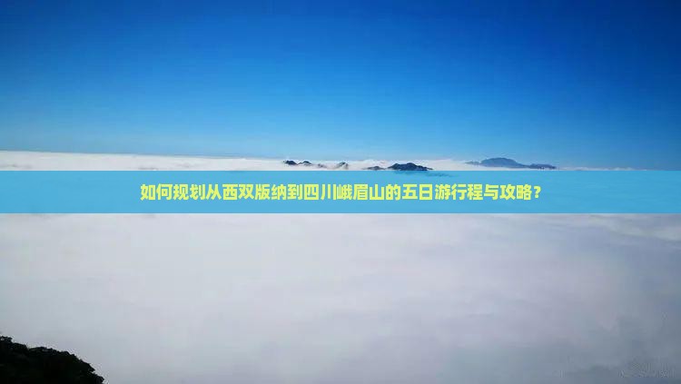如何规划从西双版纳到四川峨眉山的五日游行程与攻略？