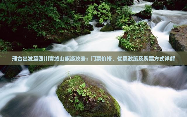 邢台出发至四川青城山旅游攻略：门票价格、优惠政策及购票方式详解