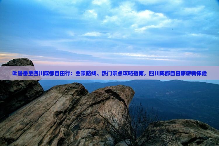 吐鲁番至四川成都自由行：全景路线、热门景点攻略指南，四川成都自由旅游新体验