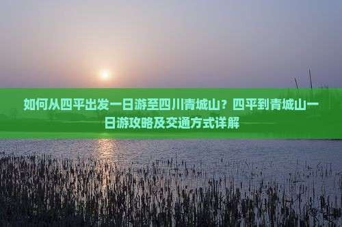 如何从四平出发一日游至四川青城山？四平到青城山一日游攻略及交通方式详解