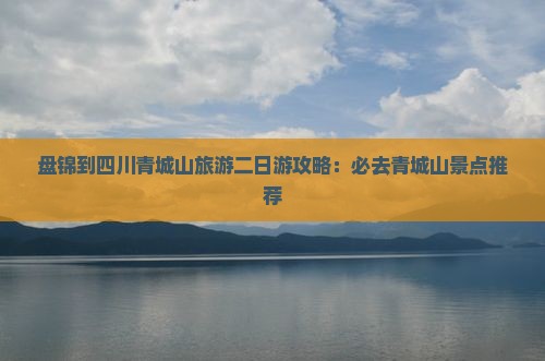 盘锦到四川青城山旅游二日游攻略：必去青城山景点推荐