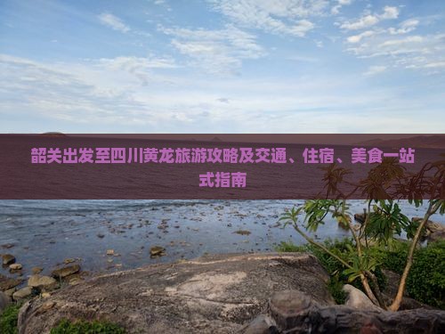 韶关出发至四川黄龙旅游攻略及交通、住宿、美食一站式指南