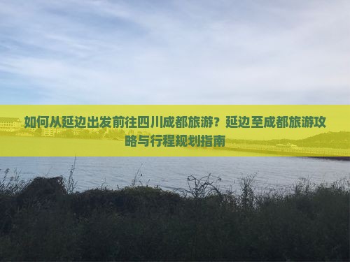 如何从延边出发前往四川成都旅游？延边至成都旅游攻略与行程规划指南