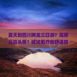夏天到四川黄龙三日游？高原反应头疼？试试氧疗舱舒适旅行