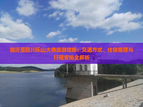 临沂至四川乐山大佛旅游攻略：交通方式、住宿推荐与行程安排全解析